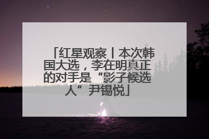 红星观察丨本次韩国大选，李在明真正的对手是“影子候选人”尹锡悦