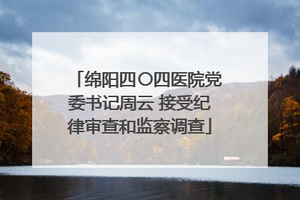 绵阳四〇四医院党委书记周云 接受纪律审查和监察调查