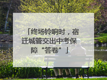 终场铃响时，宿迁城管交出中考保障“答卷”