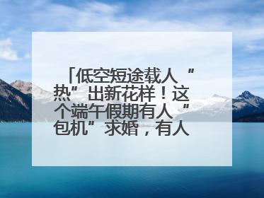 低空短途载人“热”出新花样！这个端午假期有人“包机”求婚，有人空中看龙舟赛