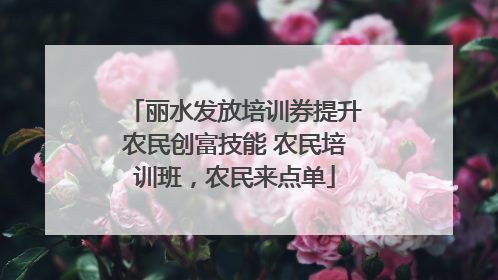 丽水发放培训券提升农民创富技能 农民培训班，农民来点单