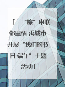 一“粽”串联邻里情 禹城市开展“我们的节日·端午”主题活动