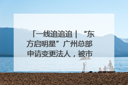 一线追追追｜“东方启明星”广州总部申请变更法人，被市场监管部门限制