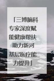 三博脑科专家深度赋能健康帮扶 助力新河基层医疗能力提升