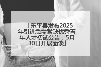 东平县发布2025年引进急需紧缺优秀青年人才初试公告，5月30日开展面谈