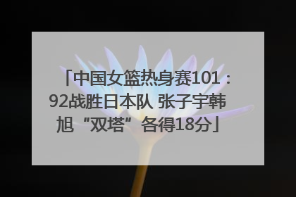 中国女篮热身赛101∶92战胜日本队 张子宇韩旭“双塔”各得18分