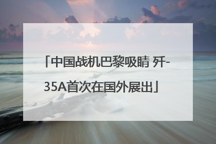 中国战机巴黎吸睛 歼-35A首次在国外展出
