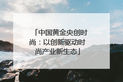 中国黄金央创时尚：以创新驱动时尚产业新生态