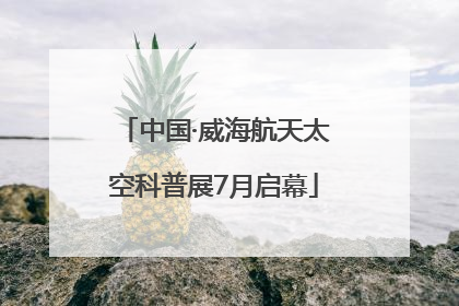 中国·威海航天太空科普展7月启幕