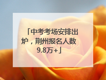 中考考场安排出炉，荆州报名人数9.8万+