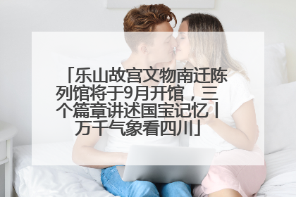 乐山故宫文物南迁陈列馆将于9月开馆，三个篇章讲述国宝记忆丨万千气象看四川