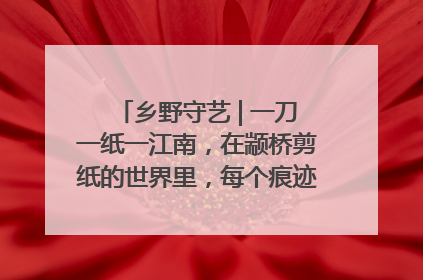 乡野守艺 | 一刀一纸一江南，在颛桥剪纸的世界里，每个痕迹都刻着水乡的柔情