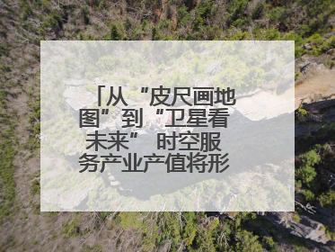 从“皮尺画地图”到“卫星看未来” 时空服务产业产值将形成万亿级市场