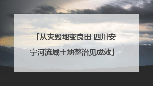 从灾毁地变良田 四川安宁河流域土地整治见成效