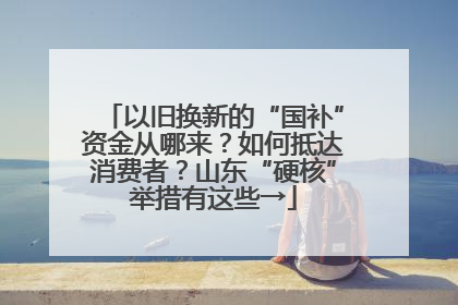 以旧换新的“国补”资金从哪来？如何抵达消费者？山东“硬核”举措有这些→