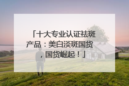 十大专业认证祛斑产品：美白淡斑国货，国货崛起！