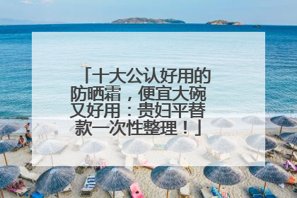 十大公认好用的防晒霜，便宜大碗又好用：贵妇平替款一次性整理！