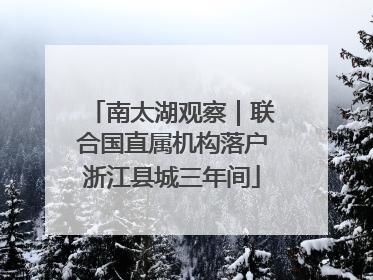 南太湖观察｜联合国直属机构落户浙江县城三年间