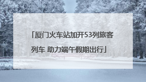 厦门火车站加开53列旅客列车 助力端午假期出行