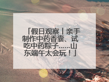 假日观察丨亲手制作中药香囊、试吃中药粽子……山东端午太会玩！