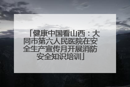健康中国看山西：大同市第六人民医院在安全生产宣传月开展消防安全知识培训