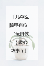 儿童医院里有位“玩具侠”（暖心故事）