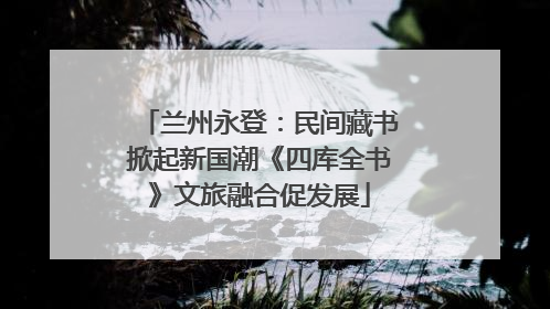 兰州永登：民间藏书掀起新国潮《四库全书》文旅融合促发展