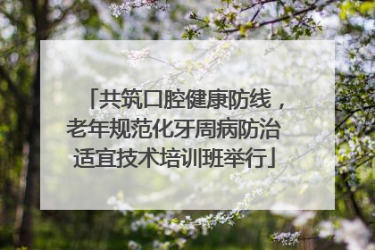 共筑口腔健康防线，老年规范化牙周病防治适宜技术培训班举行