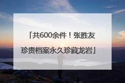 共600余件！张胜友珍贵档案永久珍藏龙岩