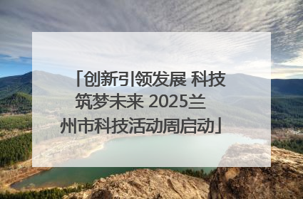 创新引领发展 科技筑梦未来 2025兰州市科技活动周启动