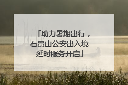 助力暑期出行，石景山公安出入境延时服务开启