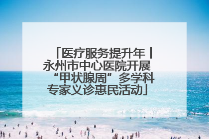 医疗服务提升年丨永州市中心医院开展“甲状腺周”多学科专家义诊惠民活动
