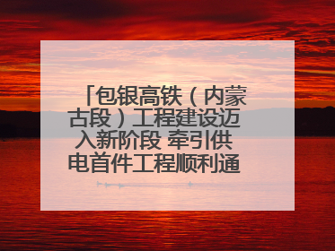 包银高铁（内蒙古段）工程建设迈入新阶段 牵引供电首件工程顺利通过验收评估