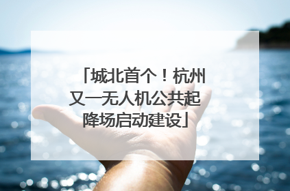 城北首个！杭州又一无人机公共起降场启动建设