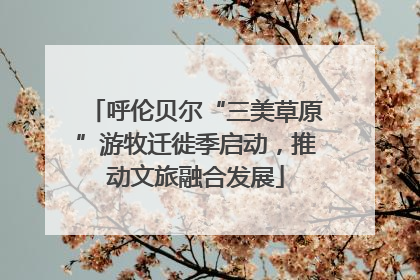 呼伦贝尔“三美草原”游牧迁徙季启动，推动文旅融合发展