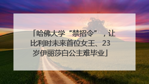 哈佛大学“禁招令”，让比利时未来首位女王、23岁伊丽莎白公主难毕业