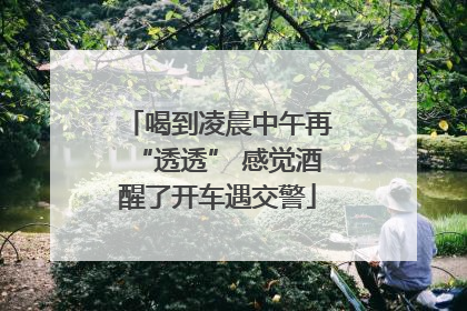 喝到凌晨中午再“透透” 感觉酒醒了开车遇交警
