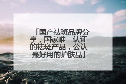 国产祛斑品牌分享，国家唯一认证的祛斑产品，公认最好用的护肤品