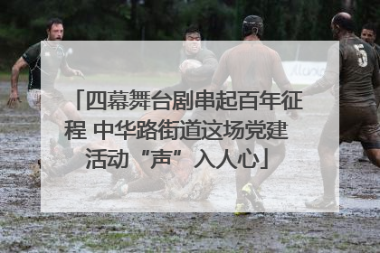 四幕舞台剧串起百年征程 中华路街道这场党建活动“声”入人心