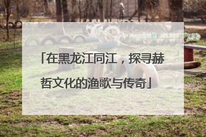 在黑龙江同江，探寻赫哲文化的渔歌与传奇