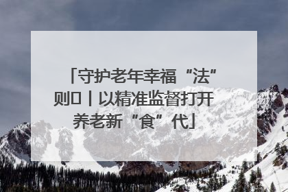 守护老年幸福“法”则⑮丨以精准监督打开养老新“食”代