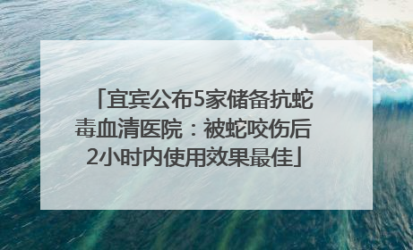 宜宾公布5家储备抗蛇毒血清医院：被蛇咬伤后2小时内使用效果最佳