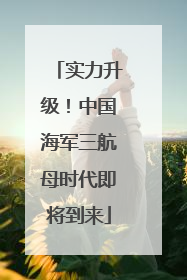 实力升级！中国海军三航母时代即将到来