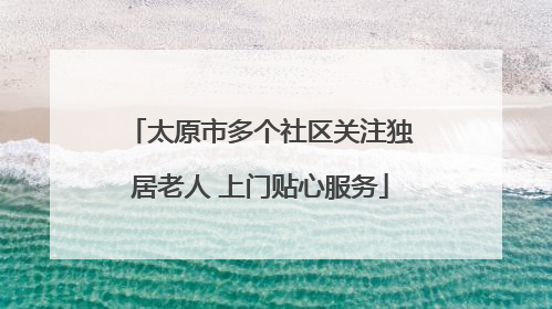 太原市多个社区关注独居老人 上门贴心服务