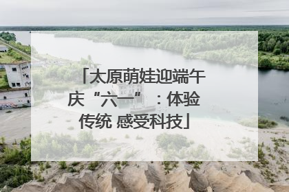 太原萌娃迎端午庆“六一”：体验传统 感受科技