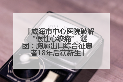 威海市中心医院破解 “假性心绞痛” 谜团：胸廓出口综合征患者18年后获新生