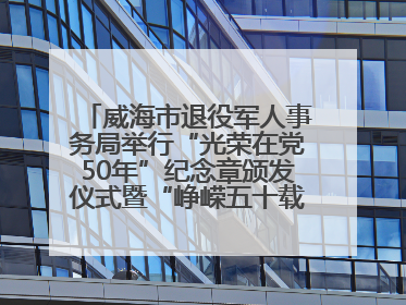 威海市退役军人事务局举行“光荣在党50年”纪念章颁发仪式暨“峥嵘五十载·薪火永相传” 主题党日活动