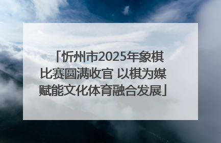 忻州市2025年象棋比赛圆满收官 以棋为媒赋能文化体育融合发展