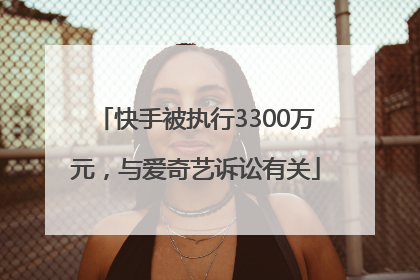 快手被执行3300万元，与爱奇艺诉讼有关