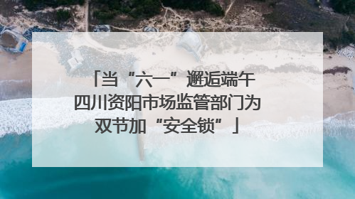 当“六一”邂逅端午 四川资阳市场监管部门为双节加“安全锁”